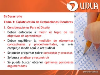 B) Desarrollo
Tema 1: Construcción de Evaluaciones Escolares
1. Consideraciones Para el Diseño
• Deben enfocarse a medir el logro de los
objetivos de aprendizaje
• Deben equilibrar la medición de elementos
conceptuales y procedimentales, es más
complejo medir aquí lo actitudinal
• Se puede preguntar sobre conceptos y procesos
• Se busca analizar y reconstruir
• Se puede buscar obtener opiniones personales
argumentadas

 