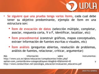 • Se siguiere que una prueba tenga varios ítems, cada cual debe
tener su objetivo predominante, ejemplo de ítem en una
estructura son:
 Ítem de evocación de datos (selección múltiple, completar,
asociar, respuesta corta, V o F, identificar, localizar, etc)
 Ítem procedimental (construir gráficos, mapas conceptuales,
extraer información de fuentes escritas o visuales, etc)
 Ítem análisis (preguntas abiertas, resolución de problemas,
análisis de fuentes, relacionar, criticar, argumentar)
Más
información
sobre
instrumentos:
http://www.uco.es/dptos/educacion/compdocentes/index.php?
option=com_content&view=category&layout=blog&id=42&Itemid=43
y
http://www.conductitlan.net/psicologia_educacion/evaluacion_educativa.pdf

 