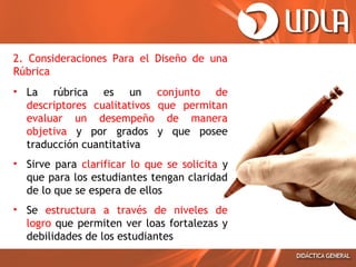 2. Consideraciones Para el Diseño de una
Rúbrica
• La rúbrica es un conjunto de
descriptores cualitativos que permitan
evaluar un desempeño de manera
objetiva y por grados y que posee
traducción cuantitativa
• Sirve para clarificar lo que se solicita y
que para los estudiantes tengan claridad
de lo que se espera de ellos
• Se estructura a través de niveles de
logro que permiten ver loas fortalezas y
debilidades de los estudiantes

 