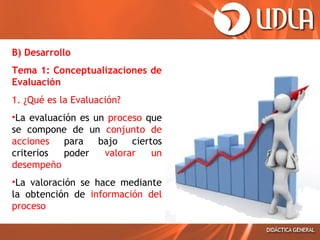 B) Desarrollo
Tema 1: Conceptualizaciones de
Evaluación
1. ¿Qué es la Evaluación?
•La evaluación es un proceso que
se compone de un conjunto de
acciones para bajo ciertos
criterios
poder
valorar
un
desempeño
•La valoración se hace mediante
la obtención de información del
proceso

 