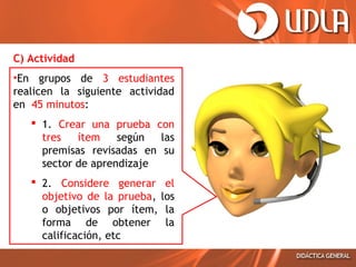 C) Actividad
•En grupos de 3 estudiantes
realicen la siguiente actividad
en 45 minutos:
 1. Crear una prueba con
tres
ítem
según
las
premisas revisadas en su
sector de aprendizaje
 2. Considere generar el
objetivo de la prueba, los
o objetivos por ítem, la
forma de obtener la
calificación, etc

 