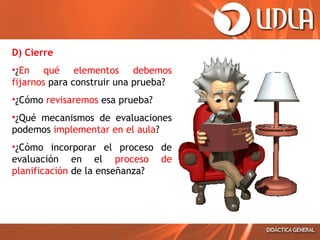 D) Cierre
•¿En qué elementos debemos
fijarnos para construir una prueba?
•¿Cómo revisaremos esa prueba?
•¿Qué mecanismos de evaluaciones
podemos implementar en el aula?
•¿Cómo incorporar el proceso de
evaluación en el proceso de
planificación de la enseñanza?

 
