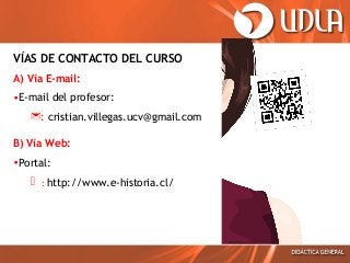VÍAS DE CONTACTO DEL CURSO
A) Vía E-mail:
•E-mail del profesor:
: cristian.villegas.ucv@gmail.com
B) Vía Web:
•Portal:

 : http://www.e-historia.cl/

 