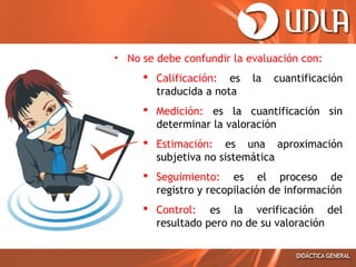 • No se debe confundir la evaluación con:
 Calificación: es
traducida a nota

la

cuantificación

 Medición: es la cuantificación sin
determinar la valoración
 Estimación: es una aproximación
subjetiva no sistemática
 Seguimiento: es el proceso de
registro y recopilación de información
 Control: es la verificación del
resultado pero no de su valoración

 