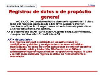AArrqquuiitteeccttuurraa ddeell ccoommppuuttaaddoorr El 8086 
Registros de datos oo ddee pprrooppóóssiittoo 
ggeenneerraall 
AAXX,, BBXX,, CCXX,, DDXX:: ppuueeddeenn uuttiilliizzaarrssee bbiieenn ccoommoo rreeggiissttrrooss ddee 1166 bbiittss oo 
ccoommoo ddooss rreeggiissttrrooss sseeppaarraaddooss ddee 88 bbiittss ((bbyyttee ssuuppeerriioorr ee iinnffeerriioorr)) 
ccaammbbiiaannddoo llaa XX ppoorr HH oo LL sseeggúúnn qquueerraammooss rreeffeerriirrnnooss aa llaa ppaarrttee aallttaa oo 
bbaajjaa rreessppeeccttiivvaammeennttee.. PPoorr eejjeemmpplloo,, 
AAXX ssee ddeessccoommppoonnee eenn AAHH ((ppaarrttee aallttaa)) yy AALL ((ppaarrttee bbaajjaa)).. EEvviiddeenntteemmeennttee,, 
¡¡ccuuaallqquuiieerr ccaammbbiioo ssoobbrree AAHH oo AALL aalltteerraa AAXX 
AAXX == AAccuummuullaaddoorr.. 
EEss eell rreeggiissttrroo pprriinncciippaall,, eess uuttiilliizzaaddoo eenn llaass iinnssttrruucccciioonneess ddee 
mmuullttiipplliiccaacciióónn yy ddiivviissiióónn yy eenn aallgguunnaass iinnssttrruucccciioonneess aarriittmmééttiiccaass 
eessppeecciiaalliizzaaddaass,, aassíí ccoommoo eenn cciieerrttaass ooppeerraacciioonneess ddee ccaarráácctteerr eessppeeccííffiiccoo 
ccoommoo eennttrraaddaa,, ssaalliiddaa yy ttrraadduucccciióónn.. OObbsséérrvveessee qquuee eell 88008866 eess 
ssuuffiicciieenntteemmeennttee ppootteennttee ppaarraa rreeaalliizzaarr llaass ooppeerraacciioonneess llóóggiiccaass,, llaa ssuummaa 
yy llaa rreessttaa ssoobbrree ccuuaallqquuiieerr rreeggiissttrroo ddee ddaattooss,, nnoo nneecceessaarriiaammeennttee eell 
aaccuummuullaaddoorr.. 
 