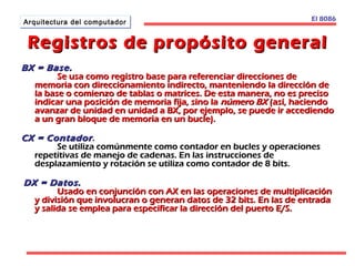 El 8086 
AArrqquuiitteeccttuurraa ddeell ccoommppuuttaaddoorr 
Registros de pprrooppóóssiittoo ggeenneerraall 
BBXX == BBaassee.. 
SSee uussaa ccoommoo rreeggiissttrroo bbaassee ppaarraa rreeffeerreenncciiaarr ddiirreecccciioonneess ddee 
mmeemmoorriiaa ccoonn ddiirreecccciioonnaammiieennttoo iinnddiirreeccttoo,, mmaanntteenniieennddoo llaa ddiirreecccciióónn ddee 
llaa bbaassee oo ccoommiieennzzoo ddee ttaabbllaass oo mmaattrriicceess.. DDee eessttaa mmaanneerraa,, nnoo eess pprreecciissoo 
iinnddiiccaarr uunnaa ppoossiicciióónn ddee mmeemmoorriiaa ffiijjaa,, ssiinnoo llaa nnúúmmeerroo BBXX ((aassíí,, hhaacciieennddoo 
aavvaannzzaarr ddee uunniiddaadd eenn uunniiddaadd aa BBXX,, ppoorr eejjeemmpplloo,, ssee ppuueeddee iirr aacccceeddiieennddoo 
aa uunn ggrraann bbllooqquuee ddee mmeemmoorriiaa eenn uunn bbuuccllee)).. 
CCXX == CCoonnttaaddoorr .. 
SSee uuttiilliizzaa ccoommúúnnmmeennttee ccoommoo ccoonnttaaddoorr eenn bbuucclleess yy ooppeerraacciioonneess 
rreeppeettiittiivvaass ddee mmaanneejjoo ddee ccaaddeennaass.. EEnn llaass iinnssttrruucccciioonneess ddee 
ddeessppllaazzaammiieennttoo yy rroottaacciióónn ssee uuttiilliizzaa ccoommoo ccoonnttaaddoorr ddee 88 bbiittss.. 
DDXX == DDaattooss.. 
UUssaaddoo eenn ccoonnjjuunncciióónn ccoonn AAXX eenn llaass ooppeerraacciioonneess ddee mmuullttiipplliiccaacciióónn 
yy ddiivviissiióónn qquuee iinnvvoolluuccrraann oo ggeenneerraann ddaattooss ddee 3322 bbiittss.. EEnn llaass ddee eennttrraaddaa 
yy ssaalliiddaa ssee eemmpplleeaa ppaarraa eessppeecciiffiiccaarr llaa ddiirreecccciióónn ddeell ppuueerrttoo EE//SS.. 
 