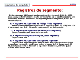 AArrqquuiitteeccttuurraa ddeell ccoommppuuttaaddoorr El 8086 
Registros ddee sseeggmmeennttoo:: 
DDeeffiinneenn áárreeaass ddee 6644 KKbb ddeennttrroo ddeell eessppaacciioo ddee ddiirreecccciioonneess ddee 11 MMbb ddeell 88008866.. 
EEssttaass áárreeaass ppuueeddeenn ttrraassllaappaarrssee ttoottaall oo ppaarrcciiaallmmeennttee.. NNoo eess ppoossiibbllee aacccceeddeerr aa uunnaa 
ppoossiicciióónn ddee mmeemmoorriiaa nnoo ddeeffiinniiddaa ppoorr aallggúúnn sseeggmmeennttoo:: ssii eess pprreecciissoo,, hhaabbrráá ddee 
mmoovveerrssee aallgguunnoo.. 
CCSS == RReeggiissttrroo ddee sseeggmmeennttoo ddee ccóóddiiggoo ((ccooddee sseeggmmeenntt)).. 
CCoonnttiieennee llaa ddiirreecccciióónn ddeell sseeggmmeennttoo ccoonn llaass iinnssttrruucccciioonneess ddeell pprrooggrraammaa.. LLooss 
pprrooggrraammaass ddee mmááss ddee 6644 KKbb rreeqquuiieerreenn ccaammbbiiaarr CCSS ppeerriióóddiiccaammeennttee.. 
DDSS == RReeggiissttrroo ddee sseeggmmeennttoo ddee ddaattooss ((ddaattaa sseeggmmeenntt )).. 
SSeeggmmeennttoo ddeell áárreeaa ddee ddaattooss ddeell pprrooggrraammaa.. 
SSSS == RReeggiissttrroo ddee sseeggmmeennttoo ddee ppiillaa ((ssttaacckk sseeggmmeenntt)).. 
SSeeggmmeennttoo ddee ppiillaa.. 
EESS == RReeggiissttrroo ddee sseeggmmeennttoo eexxttrraa ((eexxttrraa sseeggmmeenntt)).. 
SSeeggmmeennttoo ddee aammpplliiaacciióónn ppaarraa zzoonnaa ddee ddaattooss.. EEss eexxttrraaoorrddiinnaarriiaammeennttee úúttiill 
aaccttuuaannddoo eenn ccoonnjjuunncciióónn ccoonn DDSS:: ccoonn aammbbooss ssee ppuueeddee ddeeffiinniirr ddooss zzoonnaass ddee 6644 
KKbb,, ttaann aalleejjaaddaass ccoommoo ssee ddeesseeee eenn eell eessppaacciioo ddee ddiirreecccciioonneess,, eennttrree llaass qquuee ssee 
ppuueeddeenn iinntteerrccaammbbiiaarr ddaattooss 
 
