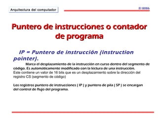 AArrqquuiitteeccttuurraa ddeell ccoommppuuttaaddoorr 
PPuunntteerroo ddee iinnssttrruucccciioonneess oo ccoonnttaaddoorr 
ddee pprrooggrraammaa 
El 8086 
IP = Puntero de instrucción (instruction 
pointer). 
Marca el desplazamiento de la instrucción en curso dentro del segmento de 
código. Es automáticamente modificado con la lectura de una instrucción. 
Este contiene un valor de 16 bits que es un desplazamiento sobre la dirección del 
registro CS (segmento de código) 
Los registros puntero de instrucciones ( IP ) y puntero de pila ( SP ) se encargan 
del control de flujo del programa. 
 