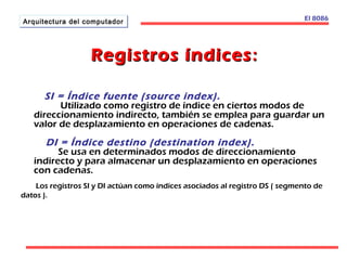 AArrqquuiitteeccttuurraa ddeell ccoommppuuttaaddoorr 
RReeggiissttrrooss íínnddiicceess:: 
El 8086 
SI = Índice fuente (source index). 
Utilizado como registro de índice en ciertos modos de 
direccionamiento indirecto, también se emplea para guardar un 
valor de desplazamiento en operaciones de cadenas. 
DI = Índice destino (destination index). 
Se usa en determinados modos de direccionamiento 
indirecto y para almacenar un desplazamiento en operaciones 
con cadenas. 
Los registros SI y DI actúan como índices asociados al registro DS ( segmento de 
datos ). 
 