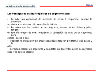 AArrqquuiitteeccttuurraa ddeell ccoommppuuttaaddoorr El 8086 
Las ventajas de utilizar registros de segmento son: 
• Permite una capacidad de memoria de hasta 1 megabyte, aunque la 
dirección 
asociada a una instrucción sea sólo de 16 bits. 
• Permiten que las partes de un programa, instrucciones, datos y pilas, 
tengan 
un tamaño mayor de 64K, mediante la utilización de más de un segmento 
para 
código, datos o pila. 
• Facilitan la utilización de áreas separadas para un programa, sus datos y 
la 
pila. 
• Permiten colocar un programa y sus datos en diferentes áreas de memoria 
cada vez que se ejecute. 
 