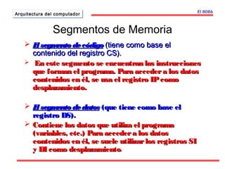 AArrqquuiitteeccttuurraa ddeell ccoommppuuttaaddoorr 
 El sseeggmmeennttoo ddee ccóóddiiggoo ((ttiieennee ccoommoo bbaassee eell 
ccoonntteenniiddoo ddeell rreeggiissttrroo CCSS)).. 
 EEnn eessttee sseeggmmeennttoo ssee eennccuueennttrraann llaass iinnssttrruucccciioonneess 
qquuee ffoorrmmaann eell pprrooggrraammaa.. PPaarraa aacccceeddeerr aa llooss ddaattooss 
ccoonntteenniiddooss eenn ééll,, ssee uussaa eell rreeggiissttrroo IIPP ccoommoo 
ddeessppllaazzaammiieennttoo.. 
 EEll sseeggmmeennttoo ddee ddaattooss ((qquuee ttiieennee ccoommoo bbaassee eell 
rreeggiissttrroo DDSS)).. 
 CCoonnttiieennee llooss ddaattooss qquuee uuttiilliizzaa eell pprrooggrraammaa 
((vvaarriiaabblleess,, eettcc..)) PPaarraa aacccceeddeerr aa llooss ddaattooss 
ccoonntteenniiddooss eenn ééll,, ssee ssuueellee uuttiilliizzaarr llooss rreeggiissttrrooss SSII 
yy DDII ccoommoo ddeessppllaazzaammiieennttoo. 
El 8086 
Segmentos de Memoria 
 