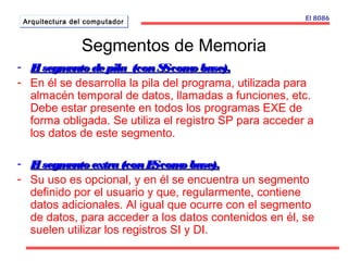 AArrqquuiitteeccttuurraa ddeell ccoommppuuttaaddoorr El 8086 
Segmentos de Memoria 
- El segmento de pila (ccoonn SSSS ccoommoo bbaassee)).. 
- En él se desarrolla la pila del programa, utilizada para 
almacén temporal de datos, llamadas a funciones, etc. 
Debe estar presente en todos los programas EXE de 
forma obligada. Se utiliza el registro SP para acceder a 
los datos de este segmento. 
- EEll sseeggmmeennttoo eexxttrraa ((ccoonn EESS ccoommoo bbaassee)).. 
- Su uso es opcional, y en él se encuentra un segmento 
definido por el usuario y que, regularmente, contiene 
datos adicionales. Al igual que ocurre con el segmento 
de datos, para acceder a los datos contenidos en él, se 
suelen utilizar los registros SI y DI. 
 