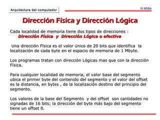 El 8086 
AArrqquuiitteeccttuurraa ddeell ccoommppuuttaaddoorr 
DDiirreecccciióónn FFííssiiccaa yy DDiirreecccciióónn LLóóggiiccaa 
Cada localidad de memoria tiene dos ttiippooss ddee ddiirreecccciioonneess :: 
DDiirreecccciióónn FFííssiiccaa yy DDiirreecccciióónn LLóóggiiccaa oo eeffeeccttiivvaa 
UUnnaa ddiirreecccciióónn FFííssiiccaa eess eell vvaalloorr úúnniiccoo ddee 2200 bbiittss qquuee iiddeennttiiffiiccaa llaa 
llooccaalliizzaacciióónn ddee ccaaddaa bbyyttee eenn eell eessppaacciioo ddee mmeemmoorriiaa ddee 11 MMbbyyttee.. 
LLooss pprrooggrraammaass ttrraattaann ccoonn ddiirreecccciióónn LLóóggiiccaass mmaass qquuee ccoonn llaa ddiirreecccciióónn 
FFííssiiccaa.. 
PPaarraa ccuuaallqquuiieerr llooccaalliiddaadd ddee mmeemmoorriiaa,, eell vvaalloorr bbaassee ddeell sseeggmmeennttoo 
uubbiiccaa eell pprriimmeerr bbyyttee ddeell ccoonntteenniiddoo ddeell sseeggmmeennttoo yy eell vvaalloorr ddeell ooffffsseett 
eess llaa ddiissttaanncciiaa,, eenn bbyytteess ,, ddee llaa llooccaalliizzaacciióónn ddeessttiinnoo ddeell pprriinncciippiioo ddeell 
sseeggmmeennttoo.. 
LLooss vvaalloorreess ddee llaa bbaassee ddeell SSeeggmmeennttoo yy ddeell ooffffsseett ssoonn ccaannttiiddaaddeess nnoo 
ssiiggnnaaddaass ddee 1166 bbiittss;; llaa ddiirreecccciióónn ddeell bbyyttee mmááss bbaajjoo ddeell sseeggmmeennttoo 
ttiieennee uunn ooffffsseett 00.. 
 