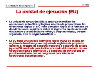 AArrqquuiitteeccttuurraa ddeell ccoommppuuttaaddoorr El 8086 
LLaa uunniiddaadd ddee eejjeeccuucciióónn ((EEUU)) 
• LLaa uunniiddaadd ddee eejjeeccuucciióónn ((EEUU)) ssee eennccaarrggaa ddee rreeaalliizzaarr llaass 
ooppeerraacciioonneess aarriittmmééttiiccaass yy llóóggiiccaass,, aaddeemmááss ddee pprrooppoorrcciioonnaarr llaass 
ddiirreecccciioonneess llóóggiiccaass aall BBIIUU ----uunnaa ddiirreecccciióónn llóóggiiccaa eessttáá ffoorrmmaaddaa ddee 
ddooss ddiirreecccciioonneess,, llaa pprriimmeerraa iinnddiiccaa eell sseeggmmeennttoo eenn eell ccuuaall ssee eessttáá 
ttrraabbaajjaannddoo yy llaa oottrraa iinnddiiccaa eell ooffffsseett,, oo ddeessppllaazzaammiieennttoo,, ddee eessttee 
sseeggmmeennttoo;; eessttoo eess sseeggmmeenntt ::ooffffsseett ----.. 
• LLaa EEUU ttiieennee uunnaa uunniiddaadd aarriittmmééttiiccaa llóóggiiccaa ((AALLUU)) ddee 1166 bbiittss,, uunn 
rreeggiissttrroo ddee bbaannddeerraass yy uunn ccoonnjjuunnttoo ddee rreeggiissttrrooss ddee pprrooppóóssiittoo 
ggeenneerraall.. EEll rreeggiissttrroo ddee bbaannddeerraass ccoonnttiieennee 66 bbaannddeerraass ddee eessttaaddoo 
((qquuee llaa EEUU mmaanniippuullaa ppaarraa iinnddiiccaarr eell eessttaaddoo ddeell rreessuullttaaddoo ddee uunnaa 
ooppeerraacciióónn llóóggiiccaa oo aarriittmmééttiiccaa)) yy 33 bbaannddeerraass ddee ccoonnttrrooll qquuee ssee 
ppuueeddeenn mmaanniippuullaarr ppoorr llooss pprrooggrraammaass ppaarraa aalltteerraarr llaass 
ooppeerraacciioonneess ddeell pprroocceessaaddoorr .. 
 