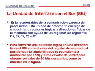 AArrqquuiitteeccttuurraa ddeell ccoommppuuttaaddoorr El 8086 
La Unidad de Interfase con el Bus (BIU) 
• Es la responsables de la comunicación externa del 
procesador. Esta unidad de proceso se encarga de 
traducir las direcciones lógicas a direcciones físicas de 
la memoria con ayuda de los registros de segmento 
DS, SS, ES, CS e IP. 
• Para convertir una dirección lógica en una dirección 
física el BIU corre el valor del registro de segmento 4 
posiciones a la izquierda (que es equivalente a 
multiplicar por 16h) y suma el valor del offset para 
obtener un valor de 20 bits necesarios, como se 
muestra en la figura. 
 
