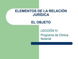 ELEMENTOS DE LA RELACIÓN
JURÍDICA
EL OBJETO
LECCIÓN IV
Programa de Clínica
Notarial
 