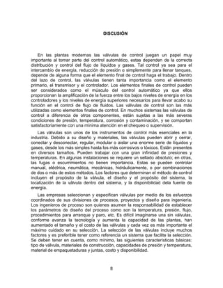 8
DISCUSIÓN
En las plantas modernas las válvulas de control juegan un papel muy
importante al tomar parte del control automático, estas dependen de la correcta
distribución y control del flujo de líquidos y gases. Tal control ya sea para el
intercambio de energía, reducción de presión o simplemente para llenar tanques,
depende de alguna forma que el elemento final de control haga el trabajo. Dentro
del lazo de control, las válvulas tienen tanta importancia como el elemento
primario, el transmisor y el controlador. Los elementos finales de control pueden
ser considerados como el músculo del control automático ya que ellos
proporcionan la amplificación de la fuerza entre los bajos niveles de energía en los
controladores y los niveles de energía superiores necesarios para llevar acabo su
función en el control de flujo de fluidos. Las válvulas de control son las más
utilizadas como elementos finales de control. En muchos sistemas las válvulas de
control a diferencia de otros componentes, están sujetas a las más severas
condiciones de presión, temperatura, corrosión y contaminación, y se comportan
satisfactoriamente con una mínima atención en el chequeo o supervisión.
Las válvulas son unos de los instrumentos de control más esenciales en la
industria. Debido a su diseño y materiales, las válvulas pueden abrir y cerrar,
conectar y desconectar, regular, modular o aislar una enorme serie de líquidos y
gases, desde los más simples hasta los más corrosivos o tóxicos. Están presentes
en diversos tamaños. Pueden trabajar con una gran infinidad de presiones y
temperaturas. En algunas instalaciones se requiere un sellado absoluto; en otras,
las fugas o escurrimientos no tienen importancia. Estas se pueden controlar
manual, eléctrica, neumática, mecánicas, hidráulicamente, o por combinaciones
de dos o más de estos métodos. Los factores que determinan el método de control
incluyen el propósito de la válvula, el diseño y el propósito del sistema, la
localización de la válvula dentro del sistema, y la disponibilidad dela fuente de
energía.
Las empresas seleccionan y especifican válvulas por medio de los esfuerzos
coordinados de sus divisiones de procesos, proyectos y diseño para ingeniería.
Los ingenieros de proceso son quienes asumen la responsabilidad de establecer
los parámetros de diseño del proceso como son la temperatura, presión, flujo,
procedimientos para arranque y paro, etc. Es difícil imaginarse una sin válvulas,
conforme avanza la tecnología y aumenta la capacidad de las plantas, han
aumentado el tamaño y el costo de las válvulas y cada vez es más importante el
máximo cuidado en su selección. La selección de las válvulas incluye muchos
factores y es preferible tener como referencia un sistema que facilite la selección.
Se deben tener en cuenta, como mínimo, las siguientes características básicas:
tipo de válvula, materiales de construcción, capacidades de presión y temperatura,
material de empaquetaduras y juntas, costo y disponibilidad.
 
