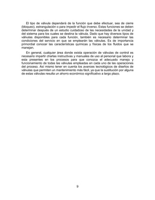 9
El tipo de válvula dependerá de la función que debe efectuar, sea de cierre
(bloqueo), estrangulación o para impedir el flujo inverso. Estas funciones se deben
determinar después de un estudio cuidadoso de las necesidades de la unidad y
del sistema para los cuales se destina la válvula. Dado que hay diversos tipos de
válvulas disponibles para cada función, también es necesario determinar las
condiciones del servicio en que se emplearán las válvulas. Es de importancia
primordial conocer las características químicas y físicas de los fluidos que se
manejan.
En general, cualquier área donde exista operación de válvulas de control es
necesario impartir charlas instructivas y manuales de uso al personal que labora y
esta presentes en los procesos para que conozca el adecuado manejo y
funcionamiento de todas las válvulas empleadas en cada uno de las operaciones
del proceso. Así mismo tener en cuenta los avances tecnológicos de diseños de
válvulas que permiten un mantenimiento más fácil, ya que la sustitución por alguna
de estas válvulas resulta un ahorro económico significativo a largo plazo.
 