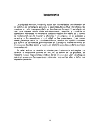 10
CONCLUSIONES
La apropiada medición, decisión y acción son características fundamentales en
los sistemas de control para garantizar la estabilidad, la exactitud y la velocidad de
respuesta en cada proceso regulado por los sistemas de control. Las válvulas se
usan para bloqueo, desvío, alivio, estrangulamiento, seguridad y control de las
operaciones realizadas por lo tanto la correcta selección del diseño de la válvula
es fundamental para la mejorar la eficiencia y desempeño en los procesos y
garantizar el funcionamiento y continuidad de las operaciones. Las nuevas
tecnologías en procesos de control con válvulas, resultan una opción innovadora
que a pesar de ser costosa, puede tomarse en cuenta para mejorar el control en
procesos con líquidos, gases y vapores en diferentes condiciones tanto normales
como extremas.
Se debe realizar un análisis económico para implementar estrategias que
permitan la integración correcta de válvulas de control en los procesos. Es
necesario realizar inspecciones periódicas de los procesos que usan válvulas para
examinar su correcto funcionamiento, eficiencia y corregir las fallas o daños que
se pueden presentar.
 