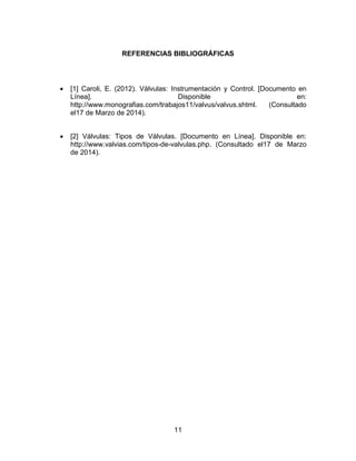 11
REFERENCIAS BIBLIOGRÁFICAS
 [1] Caroli, E. (2012). Válvulas: Instrumentación y Control. [Documento en
Línea]. Disponible en:
http://www.monografias.com/trabajos11/valvus/valvus.shtml. (Consultado
el17 de Marzo de 2014).
 [2] Válvulas: Tipos de Válvulas. [Documento en Línea]. Disponible en:
http://www.valvias.com/tipos-de-valvulas.php. (Consultado el17 de Marzo
de 2014).
 