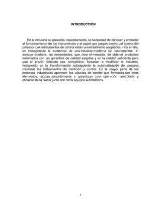 1
INTRODUCCIÓN
En la industria se presenta, repetidamente, la necesidad de conocer y entender
el funcionamiento de los instrumentos y el papel que juegan dentro del control del
proceso. Los instrumentos de control están universalmente aceptados. Hoy en día,
es inimaginable la existencia de una industria moderna sin instrumentos. Y,
aunque existiera, las necesidades, que crea el mercado, de obtener productos
terminados con las garantías de calidad exigidas y en la calidad suficiente para
que el precio obtenido sea competitivo, forzarían a modificar la industria,
incluyendo en la transformación subsiguiente la automatización del proceso
mediante los instrumentos de medición y control. En la mayor parte de los
procesos industriales aparecen las válvulas de control que formados con otros
elementos, actúan conjuntamente y garantizan una operación controlada y
eficiente de la planta junto con otros equipos automáticos.
 