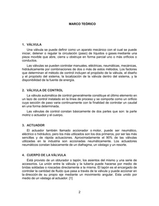 2
MARCO TEÓRICO
1. VÁLVULA
Una válvula se puede definir como un aparato mecánico con el cual se puede
iniciar, detener o regular la circulación (paso) de líquidos o gases mediante una
pieza movible que abre, cierra u obstruye en forma parcial uno o más orificios o
conductos.
Las válvulas se pueden controlar manuales, eléctricas, neumáticas, mecánicas,
hidráulicamente por combinaciones de dos o más de estos métodos. Los factores
que determinan el método de control incluyen el propósito de la válvula, el diseño
y el propósito del sistema, la localización de la válvula dentro del sistema, y la
disponibilidad de la fuente de energía.
2. VÁLVULA DE CONTROL
La válvula automática de control generalmente constituye el último elemento en
un lazo de control instalado en la línea de proceso y se comporta como un orificio
cuya sección de paso varia continuamente con la finalidad de controlar un caudal
en una forma determinada.
Las válvulas de control constan básicamente de dos partes que son: la parte
motriz o actuador y el cuerpo.
3. ACTUADOR
El actuador también llamado accionador o motor, puede ser neumático,
eléctrico o hidráulico, pero los más utilizados son los dos primeros, por ser las más
sencillas y de rápida actuaciones. Aproximadamente el 90% de las válvulas
utilizadas en la industria son accionadas neumáticamente. Los actuadores
neumáticos constan básicamente de un diafragma, un vástago y un resorte.
4. CUERPO DE LA VÁLVULA
Está provisto de un obturador o tapón, los asientos del mismo y una serie de
accesorios. La unión entre la válvula y la tubería puede hacerse por medio de
bridas soldadas o roscadas directamente a la misma. El tapón es el encargado de
controlar la cantidad de fluido que pasa a través de la válvula y puede accionar en
la dirección de su propio eje mediante un movimiento angular. Esta unido por
medio de un vástago al actuador. [1]
 