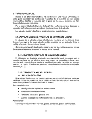 3
5. TIPOS DE VÁLVULAS.
Debido a las diferentes variables, no puede haber una válvula universal; por
tanto, para satisfacer los cambiantes requisitos de la industria se han creado
innumerables diseños y variantes con el paso de los años, conforme se han
desarrollado nuevos materiales.
Por la operatividad del obturador de la válvula. La forma como se desplaza el
obturador define la geometría y modo de funcionamiento de la válvula.
Las válvulas pueden clasificarse según diferentes características:
5.1.VÁLVULAS LINEALES. (VÁLVULAS DE MOVIMIENTO LINEAL)
El vástago de la válvula empuja el obturador mediante un movimiento lineal
directo. La mayoría de estas válvulas están actuadas por un actuador lineal o
multigiro (también de movimiento lineal).
Generalmente las válvulas lineales pasan a ser de tipo multigiro cuando en vez
de ser operadas por un actuador, lo son de forma manual.
5.1.1. MULTIGIRO (VÁLVULAS DE MOVIMIENTO LINEAL)
El obturador se desplaza siguiendo un movimiento lineal provocado por el
empuje que hace su eje al girar sobre una rosca. La operación es lenta, pero
permite posicionar de forma precisa y estable el obturador, requisito en algunas
válvulas de control. Pueden ser operadas manualmente o mediante un actuador
tipo multigiro. [2]
5.1.2. TIPOS DE VALVULAS LINEALES.
 VÁLVULA DE GLOBO.
Una válvula de globo es de vueltas múltiples, en la cual el cierre se logra por
medio de un disco o tapón que sierra o corta el paso del fluido en un asiento que
suele estar paralelo con la circulación en la tubería.
Recomendada para:
 Estrangulación o regulación de circulación.
 Para accionamiento frecuente.
 Para corte positivo de gases o aire.
 Cuando es aceptable cierta resistencia a la circulación.
Aplicaciones:
Servicio general, líquidos, vapores, gases, corrosivos, pastas semilíquidas.
 