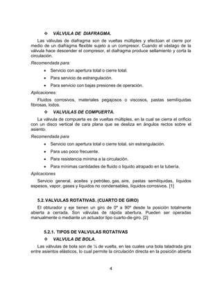 4
 VÁLVULA DE DIAFRAGMA.
Las válvulas de diafragma son de vueltas múltiples y efectúan el cierre por
medio de un diafragma flexible sujeto a un compresor. Cuando el vástago de la
válvula hace descender el compresor, el diafragma produce sellamiento y corta la
circulación.
Recomendada para:
 Servicio con apertura total o cierre total.
 Para servicio de estrangulación.
 Para servicio con bajas presiones de operación.
Aplicaciones:
Fluidos corrosivos, materiales pegajosos o viscosos, pastas semilíquidas
fibrosas, lodos.
 VALVULAS DE COMPUERTA.
La válvula de compuerta es de vueltas múltiples, en la cual se cierra el orificio
con un disco vertical de cara plana que se desliza en ángulos rectos sobre el
asiento.
Recomendada para
 Servicio con apertura total o cierre total, sin estrangulación.
 Para uso poco frecuente.
 Para resistencia mínima a la circulación.
 Para mínimas cantidades de fluido o liquido atrapado en la tubería.
Aplicaciones
Servicio general, aceites y petróleo, gas, aire, pastas semilíquidas, líquidos
espesos, vapor, gases y líquidos no condensables, líquidos corrosivos. [1]
5.2.VALVULAS ROTATIVAS. (CUARTO DE GIRO)
El obturador y eje tienen un giro de 0º a 90º desde la posición totalmente
abierta a cerrada. Son válvulas de rápida abertura. Pueden ser operadas
manualmente o mediante un actuador tipo cuarto-de-giro. [2]
5.2.1. TIPOS DE VALVULAS ROTATIVAS
 VALVULA DE BOLA.
Las válvulas de bola son de ¼ de vuelta, en las cuales una bola taladrada gira
entre asientos elásticos, lo cual permite la circulación directa en la posición abierta
 
