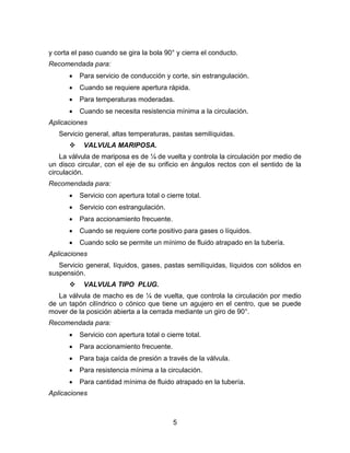 5
y corta el paso cuando se gira la bola 90° y cierra el conducto.
Recomendada para:
 Para servicio de conducción y corte, sin estrangulación.
 Cuando se requiere apertura rápida.
 Para temperaturas moderadas.
 Cuando se necesita resistencia mínima a la circulación.
Aplicaciones
Servicio general, altas temperaturas, pastas semilíquidas.
 VALVULA MARIPOSA.
La válvula de mariposa es de ¼ de vuelta y controla la circulación por medio de
un disco circular, con el eje de su orificio en ángulos rectos con el sentido de la
circulación.
Recomendada para:
 Servicio con apertura total o cierre total.
 Servicio con estrangulación.
 Para accionamiento frecuente.
 Cuando se requiere corte positivo para gases o líquidos.
 Cuando solo se permite un mínimo de fluido atrapado en la tubería.
Aplicaciones
Servicio general, líquidos, gases, pastas semilíquidas, líquidos con sólidos en
suspensión.
 VALVULA TIPO PLUG.
La válvula de macho es de ¼ de vuelta, que controla la circulación por medio
de un tapón cilíndrico o cónico que tiene un agujero en el centro, que se puede
mover de la posición abierta a la cerrada mediante un giro de 90°.
Recomendada para:
 Servicio con apertura total o cierre total.
 Para accionamiento frecuente.
 Para baja caída de presión a través de la válvula.
 Para resistencia mínima a la circulación.
 Para cantidad mínima de fluido atrapado en la tubería.
Aplicaciones
 