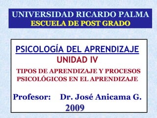 UNIVERSIDAD RICARDO PALMA
    ESCUELA DE POST GRADO


PSICOLOGÍA DEL APRENDIZAJE
        UNIDAD IV
TIPOS DE APRENDIZAJE Y PROCESOS
PSICOLÓGICOS EN EL APRENDIZAJE


Profesor:   Dr. José Anicama G.
                2009
            Dr. José Anicama Gómez 2007   1
 