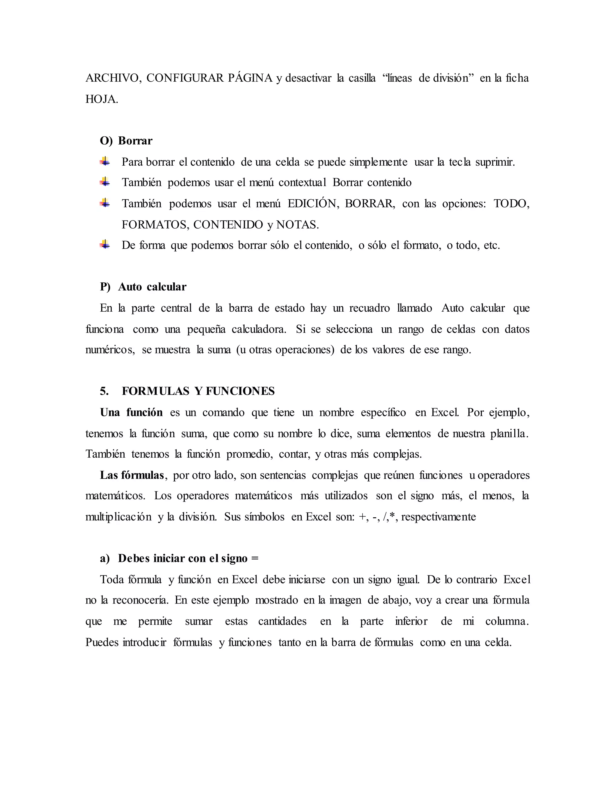 ARCHIVO, CONFIGURAR PÁGINA y desactivar la casilla “líneas de división” en la ficha
HOJA.
O) Borrar
Para borrar el contenido de una celda se puede simplemente usar la tecla suprimir.
También podemos usar el menú contextual Borrar contenido
También podemos usar el menú EDICIÓN, BORRAR, con las opciones: TODO,
FORMATOS, CONTENIDO y NOTAS.
De forma que podemos borrar sólo el contenido, o sólo el formato, o todo, etc.
P) Auto calcular
En la parte central de la barra de estado hay un recuadro llamado Auto calcular que
funciona como una pequeña calculadora. Si se selecciona un rango de celdas con datos
numéricos, se muestra la suma (u otras operaciones) de los valores de ese rango.
5. FORMULAS Y FUNCIONES
Una función es un comando que tiene un nombre específico en Excel. Por ejemplo,
tenemos la función suma, que como su nombre lo dice, suma elementos de nuestra planilla.
También tenemos la función promedio, contar, y otras más complejas.
Las fórmulas, por otro lado, son sentencias complejas que reúnen funciones u operadores
matemáticos. Los operadores matemáticos más utilizados son el signo más, el menos, la
multiplicación y la división. Sus símbolos en Excel son: +, -, /,*, respectivamente
a) Debes iniciar con el signo =
Toda fórmula y función en Excel debe iniciarse con un signo igual. De lo contrario Excel
no la reconocería. En este ejemplo mostrado en la imagen de abajo, voy a crear una fórmula
que me permite sumar estas cantidades en la parte inferior de mi columna.
Puedes introducir fórmulas y funciones tanto en la barra de fórmulas como en una celda.
 