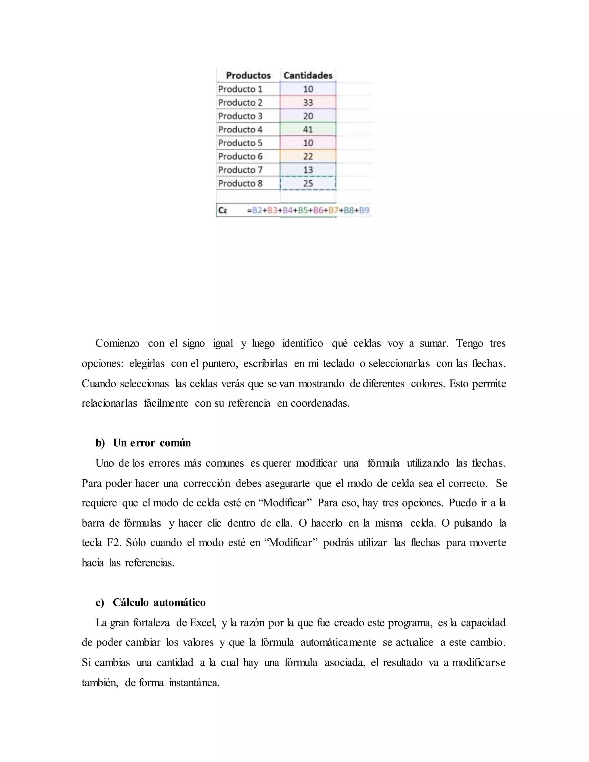 Comienzo con el signo igual y luego identifico qué celdas voy a sumar. Tengo tres
opciones: elegirlas con el puntero, escribirlas en mi teclado o seleccionarlas con las flechas.
Cuando seleccionas las celdas verás que se van mostrando de diferentes colores. Esto permite
relacionarlas fácilmente con su referencia en coordenadas.
b) Un error común
Uno de los errores más comunes es querer modificar una fórmula utilizando las flechas.
Para poder hacer una corrección debes asegurarte que el modo de celda sea el correcto. Se
requiere que el modo de celda esté en “Modificar” Para eso, hay tres opciones. Puedo ir a la
barra de fórmulas y hacer clic dentro de ella. O hacerlo en la misma celda. O pulsando la
tecla F2. Sólo cuando el modo esté en “Modificar” podrás utilizar las flechas para moverte
hacia las referencias.
c) Cálculo automático
La gran fortaleza de Excel, y la razón por la que fue creado este programa, es la capacidad
de poder cambiar los valores y que la fórmula automáticamente se actualice a este cambio.
Si cambias una cantidad a la cual hay una fórmula asociada, el resultado va a modificarse
también, de forma instantánea.
 