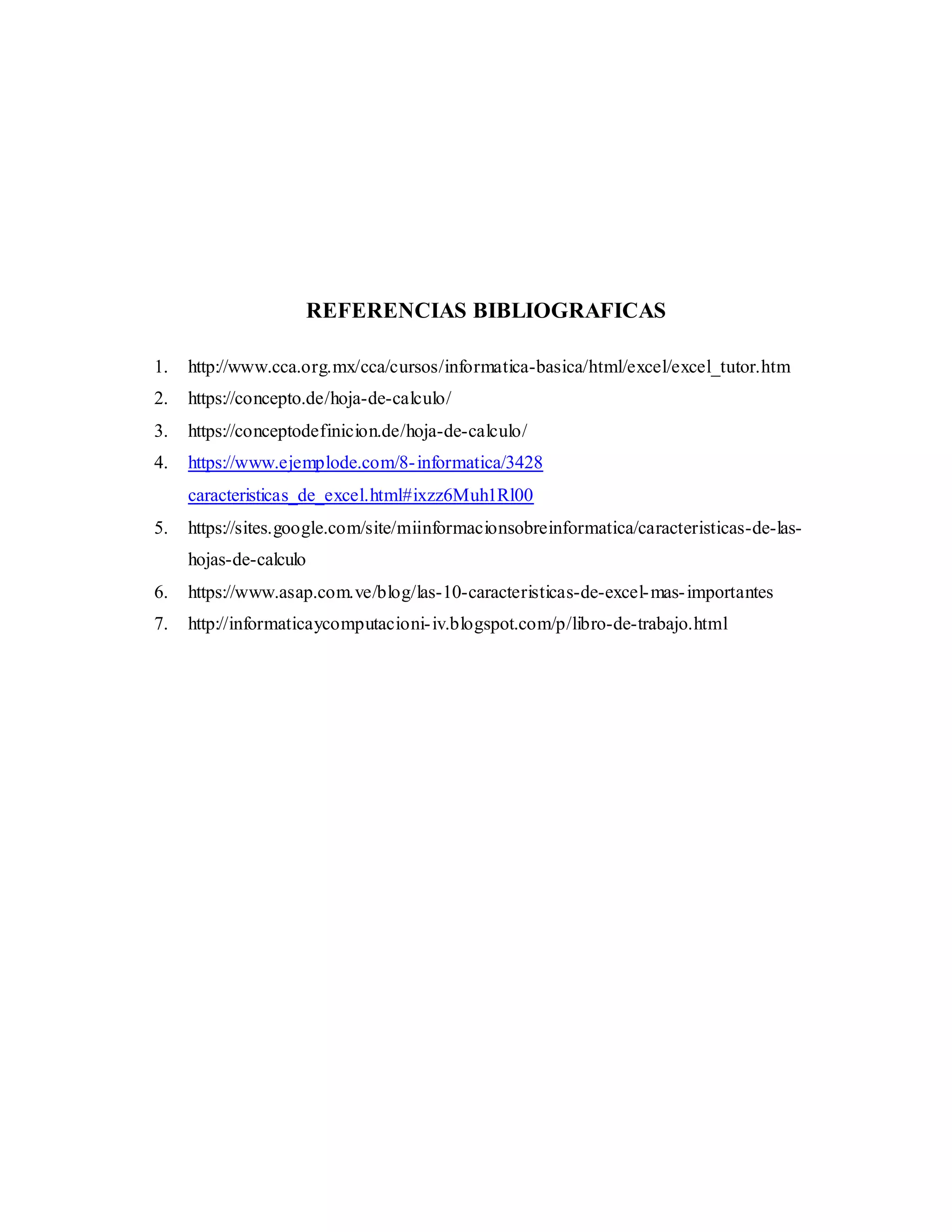 REFERENCIAS BIBLIOGRAFICAS
1. http://www.cca.org.mx/cca/cursos/informatica-basica/html/excel/excel_tutor.htm
2. https://concepto.de/hoja-de-calculo/
3. https://conceptodefinicion.de/hoja-de-calculo/
4. https://www.ejemplode.com/8-informatica/3428
caracteristicas_de_excel.html#ixzz6Muh1Rl00
5. https://sites.google.com/site/miinformacionsobreinformatica/caracteristicas-de-las-
hojas-de-calculo
6. https://www.asap.com.ve/blog/las-10-caracteristicas-de-excel-mas-importantes
7. http://informaticaycomputacioni-iv.blogspot.com/p/libro-de-trabajo.html
 
