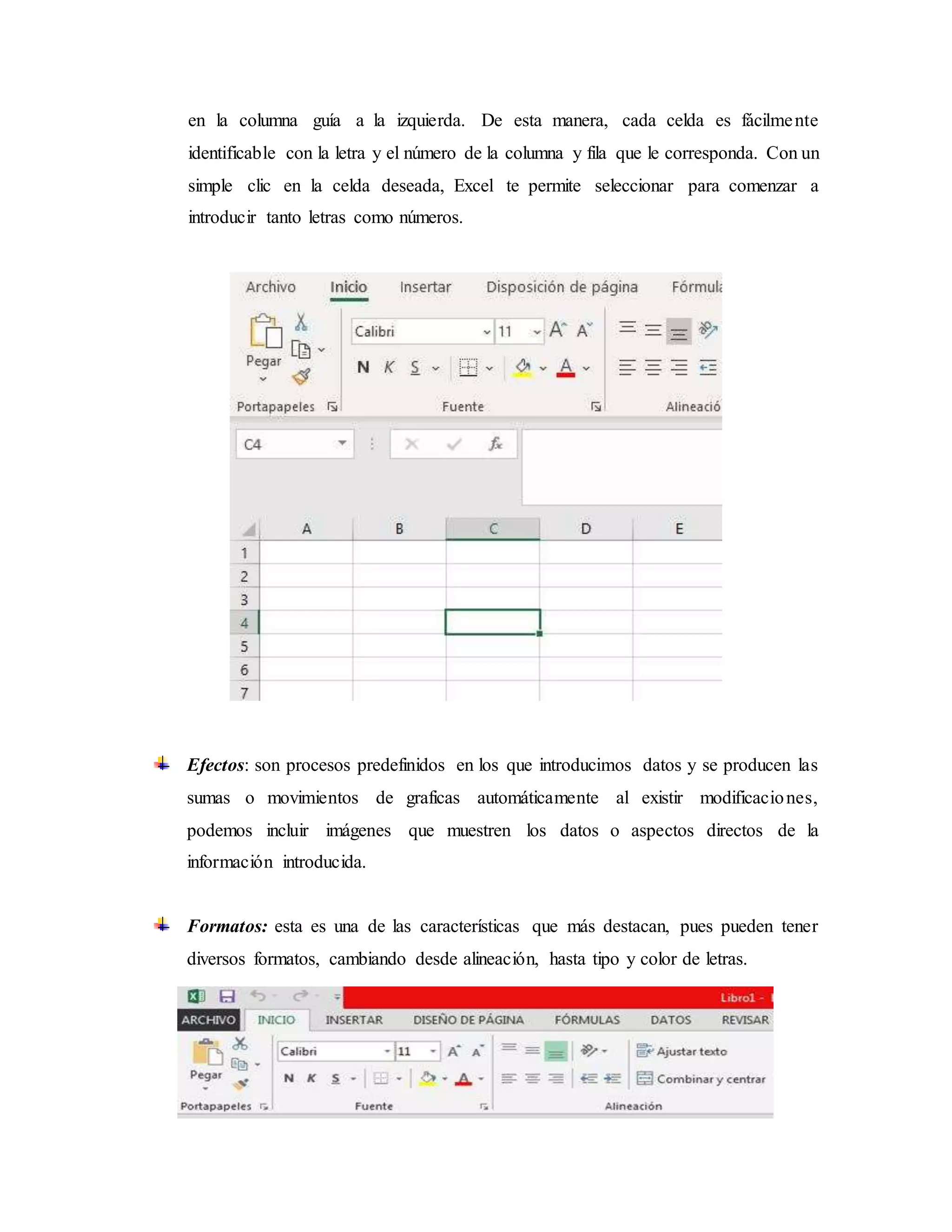 en la columna guía a la izquierda. De esta manera, cada celda es fácilmente
identificable con la letra y el número de la columna y fila que le corresponda. Con un
simple clic en la celda deseada, Excel te permite seleccionar para comenzar a
introducir tanto letras como números.
Efectos: son procesos predefinidos en los que introducimos datos y se producen las
sumas o movimientos de graficas automáticamente al existir modificaciones,
podemos incluir imágenes que muestren los datos o aspectos directos de la
información introducida.
Formatos: esta es una de las características que más destacan, pues pueden tener
diversos formatos, cambiando desde alineación, hasta tipo y color de letras.
 