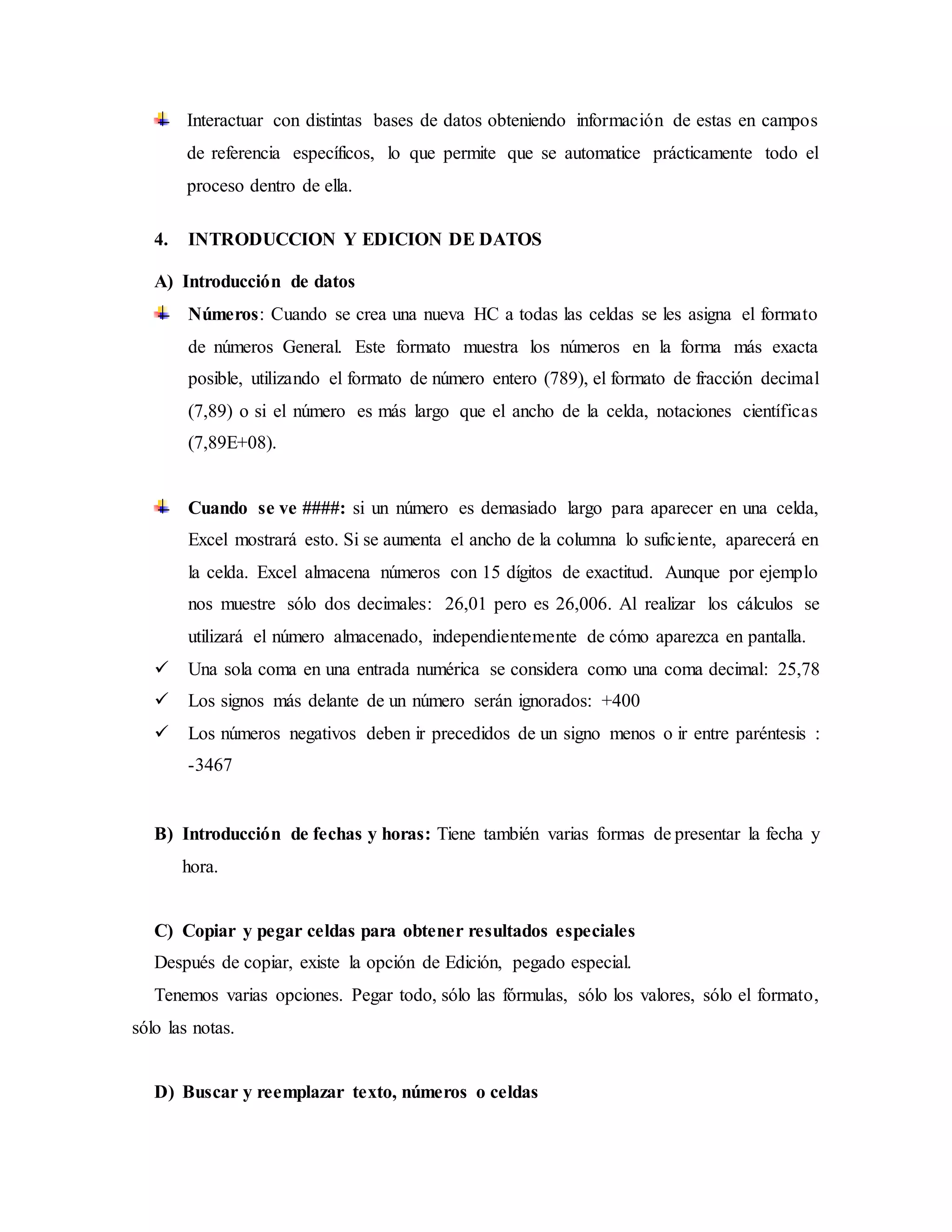 Interactuar con distintas bases de datos obteniendo información de estas en campos
de referencia específicos, lo que permite que se automatice prácticamente todo el
proceso dentro de ella.
4. INTRODUCCION Y EDICION DE DATOS
A) Introducción de datos
Números: Cuando se crea una nueva HC a todas las celdas se les asigna el formato
de números General. Este formato muestra los números en la forma más exacta
posible, utilizando el formato de número entero (789), el formato de fracción decimal
(7,89) o si el número es más largo que el ancho de la celda, notaciones científicas
(7,89E+08).
Cuando se ve ####: si un número es demasiado largo para aparecer en una celda,
Excel mostrará esto. Si se aumenta el ancho de la columna lo suficiente, aparecerá en
la celda. Excel almacena números con 15 dígitos de exactitud. Aunque por ejemplo
nos muestre sólo dos decimales: 26,01 pero es 26,006. Al realizar los cálculos se
utilizará el número almacenado, independientemente de cómo aparezca en pantalla.
 Una sola coma en una entrada numérica se considera como una coma decimal: 25,78
 Los signos más delante de un número serán ignorados: +400
 Los números negativos deben ir precedidos de un signo menos o ir entre paréntesis :
-3467
B) Introducción de fechas y horas: Tiene también varias formas de presentar la fecha y
hora.
C) Copiar y pegar celdas para obtener resultados especiales
Después de copiar, existe la opción de Edición, pegado especial.
Tenemos varias opciones. Pegar todo, sólo las fórmulas, sólo los valores, sólo el formato,
sólo las notas.
D) Buscar y reemplazar texto, números o celdas
 