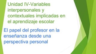 Unidad IV-Variables
interpersonales y
contextuales implicadas en
el aprendizaje escolar
El papel del profesor en la
enseñanza desde una
perspectiva personal
 