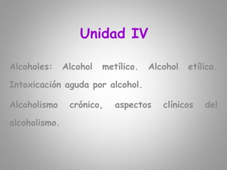 Unidad IV
Alcoholes: Alcohol metílico. Alcohol etílico.
Intoxicación aguda por alcohol.
Alcoholismo crónico, aspectos clínicos del
alcoholismo.
 