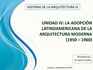 UNIDAD IV: LA ADOPCIÓN
LATINOAMERICANA DE LA
ARQUITECTURA MODERNA
(1950 – 1960)
Realizado por:
Br. Daniel Castillo
HISTORIA DE LA ARQUITECTURA IV
Cabimas, septiembre de 2017.
 