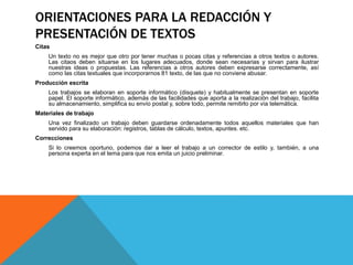 ORIENTACIONES PARA LA REDACCIÓN Y
PRESENTACIÓN DE TEXTOS
Citas
Un texto no es mejor que otro por tener muchas o pocas citas y referencias a otros textos o autores.
Las citaos deben situarse en los lugares adecuados, donde sean necesarias y sirvan para ilustrar
nuestras ideas o propuestas. Las referencias a otros autores deben expresarse correctamente, así
como las citas textuales que incorporarnos 81 texto, de las que no conviene abusar.
Producción escrita
Los trabajos se elaboran en soporte informático (disquete) y habitualmente se presentan en soporte
papel. El soporte informático, además de las facilidades que aporta a la realización del trabajo, facilita
su almacenamiento, simplifica su envío postal y, sobre todo, permite remitirlo por vía telemática.
Materiales de trabajo
Una vez finalizado un trabajo deben guardarse ordenadamente todos aquellos materiales que han
servido para su elaboración: registros, tablas de cálculo, textos, apuntes. etc.
Correcciones
Si lo creemos oportuno, podemos dar a leer el trabajo a un corrector de estilo y, también, a una
persona experta en el tema para que nos emita un juicio preliminar.
 