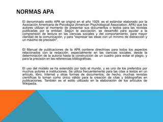 NORMAS APA
El denominado estilo APA se originó en el año 1929, es el estándar elaborado por la
Asociación Americana de Psicología (American Psychological Association, APA) que los
autores utilizan al momento de presentar sus documentos o textos para las revistas
publicadas por la entidad. Según la asociación, se desarrolló para ayudar a la
comprensión de lectura en las ciencias sociales y del comportamiento, para mayor
claridad de la comunicación, y para "expresar las ideas con un mínimo de distracción y
un máximo de precisión".
El Manual de publicaciones de la APA contiene directrices para todos los aspectos
relacionados con la redacción, especialmente en las ciencias sociales, desde la
determinación de la autoría hasta la construcción de un cuadro para evitar el plagio, y
para la precisión en las referencias bibliográficas.
El uso del modelo se ha extendido por todo el mundo, y es uno de los preferidos por
muchos autores e instituciones. Se utiliza frecuentemente para las citas a textos en un
artículo, libro, Internet y otras formas de documentos; de hecho, muchas revistas
científicas lo toman como único válido para la creación de citas y bibliografías en
publicaciones. También es el estilo utilizado en la elaboración de los artículos de
Wikipedia.
 