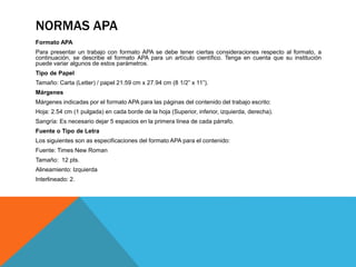 NORMAS APA
Formato APA
Para presentar un trabajo con formato APA se debe tener ciertas consideraciones respecto al formato, a
continuación, se describe el formato APA para un artículo científico. Tenga en cuenta que su institución
puede variar algunos de estos parámetros.
Tipo de Papel
Tamaño: Carta (Letter) / papel 21.59 cm x 27.94 cm (8 1/2” x 11”).
Márgenes
Márgenes indicadas por el formato APA para las páginas del contenido del trabajo escrito:
Hoja: 2.54 cm (1 pulgada) en cada borde de la hoja (Superior, inferior, izquierda, derecha).
Sangría: Es necesario dejar 5 espacios en la primera línea de cada párrafo.
Fuente o Tipo de Letra
Los siguientes son as especificaciones del formato APA para el contenido:
Fuente: Times New Roman
Tamaño: 12 pts.
Alineamiento: Izquierda
Interlineado: 2.
 