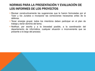 NORMAS PARA LA PRESENTACIÓN Y EVALUACIÓN DE
LOS INFORMES DE LOS PROYECTOS
 Revisar constructivamente las sugerencias que le fueron formuladas por el
Tutor y los Jurados e incorporar las correcciones necesarias antes de la
defensa.
 Tener sinergia grupal, todos los miembros deben participar en el plan de
trabajo y tener dominio del tema.
 Notificar, por escrito y a la brevedad posible, a la coordinación del
departamento de informática, cualquier situación o inconveniente que se
presente a lo largo del proceso.
 