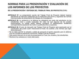 NORMAS PARA LA PRESENTACIÓN Y EVALUACIÓN DE
LOS INFORMES DE LOS PROYECTOS
DE LA PRESENTACIÓN Y DEFENSA DEL TRABAJO FINAL DE PROYECTO (T.F.P.)
ARTICULO 37. La presentación escrita del Trabajo Final de Proyecto deberá hacerse
atendiendo al instructivo elaborado por la Institución para tal fin y siguiendo las normas
internacionales de presentación de trabajos de investigación.
ARTICULO 38. La asistencia a la defensa es obligatoria por parte del estudiante y/o los
estudiantes, tutor y jurado evaluador. En caso de que algunos de los jurados
examinadores no puede asistir deberá consignar al departamento académico
correspondiente exposición de motivo o justificativo de su ausencia.
ARTICULO 39. El acto de discusión del Trabajo Final de Proyecto será aperturado por el
coordinador del jurado quien mencionará el título, los autores y las normas que rigen
dicha discusión:
 No se debe permitir la entrada o salida de personal al recinto asignado para la defensa
una vez iniciada la exposición oral de los Trabajo Final de Proyecto
 Sólo podrá intervenir en el acto de presentación el Tutor, los Jurados y los estudiantes.
 Mantener los celulares en modo silenciador.
 
