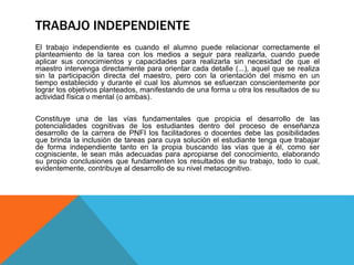 TRABAJO INDEPENDIENTE
El trabajo independiente es cuando el alumno puede relacionar correctamente el
planteamiento de la tarea con los medios a seguir para realizarla, cuando puede
aplicar sus conocimientos y capacidades para realizarla sin necesidad de que el
maestro intervenga directamente para orientar cada detalle (...), aquel que se realiza
sin la participación directa del maestro, pero con la orientación del mismo en un
tiempo establecido y durante el cual los alumnos se esfuerzan conscientemente por
lograr los objetivos planteados, manifestando de una forma u otra los resultados de su
actividad física o mental (o ambas).
Constituye una de las vías fundamentales que propicia el desarrollo de las
potencialidades cognitivas de los estudiantes dentro del proceso de enseñanza
desarrollo de la carrera de PNFI los facilitadores o docentes debe las posibilidades
que brinda la inclusión de tareas para cuya solución el estudiante tenga que trabajar
de forma independiente tanto en la propia buscando las vías que a él, como ser
cognisciente, le sean más adecuadas para apropiarse del conocimiento, elaborando
su propio conclusiones que fundamenten los resultados de su trabajo, todo lo cual,
evidentemente, contribuye al desarrollo de su nivel metacognitivo.
 