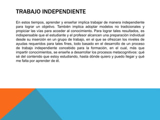 TRABAJO INDEPENDIENTE
En estos tiempos, aprender y enseñar implica trabajar de manera independiente
para lograr un objetivo. También implica adoptar modelos no tradicionales y
propiciar las vías para acceder al conocimiento. Para lograr tales resultados, es
indispensable que el estudiante y el profesor alcancen una preparación individual
desde su inserción en un grupo de trabajo, en el que se ofrezcan los niveles de
ayudas requeridos para tales fines, todo basado en el desarrollo de un proceso
de trabajo independiente concebido para la formación, en el cual, más que
impartir conocimientos, se enseñe a desarrollar los procesos metacognitivos: qué
sé del contenido que estoy estudiando, hasta dónde quiero y puedo llegar y qué
me falta por aprender de él.
 
