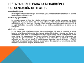 ORIENTACIONES PARA LA REDACCIÓN Y
PRESENTACIÓN DE TEXTOS
Aspectos técnicos
Para la presentación de trabajos académicos y su publicación conviene tener en cuenta
las siguientes orientaciones.
Portada o página de titulo
La portada recoge el título del trabajo, en líneas centradas en los márgenes y a doble
espacio. El título, que no ha de ser muy extenso, debe indicar claramente el objeto
principal del estudio o trabajo. También deben incluirse el nombre del autor o autores y
su lugar de trabajo habitual o institución a la que pertenece, además de la fecha, año o
mes y año.
Abstract o resumen
Es un breve, pero completo sumario de los contenidos del artículo. Permite al lector
hacerse una idea del contenido de manera rápida. El abstract necesita ser denso en
información, pero claro en su comprensión, bien organizado y breve. Su extensión oscila
entre 100 y 150 palabras escritas sin concesiones literarias, tratando de informar de los
objetivos, los procedimientos y los resultados más relevantes. El abstract se puede
presentar en una página aparte o en la primera página o página de título. Conviene
saber qué. en ocasiones se solicita la presentación del resumen en otro idioma, siendo
el inglés o francés las lenguas más utilizadas.
 