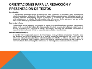 ORIENTACIONES PARA LA REDACCIÓN Y
PRESENTACIÓN DE TEXTOS
Introducción
La introducción del trabajo recoge la intención del autor, y presenta el problema o tema específico de
estudio (los objetivos o hipótesis). Se describen las principales características del trabajo, una breve
discusión sobre los antecedentes teóricos y empíricos, y se definen los conceptos principales que
serán utilizados en el estudio. También puede incluir el resumen de los planes en las que se ha
estructurado el trabajo y el proceso de elaboración que se ha seguido.
Cuerpo del informe
Esta parte es la que desarrolla propiamente el trabajo. Está estructurada en apartados y epígrafes y
recoge el 90 por ciento del trabajo. En él se describe el método seguido, los hallazgos encontrados, el
proceso de producción y recogida de datos y su análisis, así como los principales instrumentos y
procedimientos empleados. Al final se presentan los resultados y conclusiones.
Referencias bibliográficas
Al final del informe aparece la sección de referencias a obras y trabajos consultados. Todas las citas
que aparecen en el texto deben estar en la lista de referencias bibliográficas, así como todas las
referencias bibliográficas deben haber sido introducidas en el texto. La lista de referencias debe ser
sucinta, no exhaustiva, debe ofrecer un listado suficiente de los trabajos que han servido de apoyo al
informe realizado. Conviene elegir las referencias de manera juiciosa y citarlas de forma precisa.
 