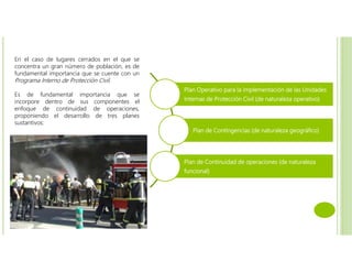 En el caso de lugares cerrados en el que se
concentra un gran número de población, es de
fundamental importancia que se cuente con un
Programa Interno de Protección Civil.
Es de fundamental importancia que se
incorpore dentro de sus componentes el
enfoque de continuidad de operaciones,
proponiendo el desarrollo de tres planes
sustantivos:
Plan Operativo para la implementación de las Unidades
Internas de Protección Civil (de naturaleza operativo)
Plan de Contingencias (de naturaleza geográfico)
Plan de Continuidad de operaciones (de naturaleza
funcional)
 
