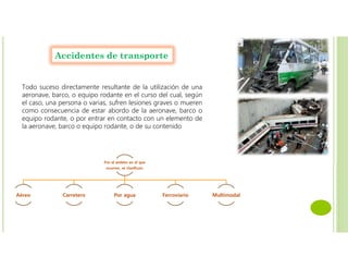 Accidentes de transporte
Todo suceso directamente resultante de la utilización de una
aeronave, barco, o equipo rodante en el curso del cual, según
el caso, una persona o varias, sufren lesiones graves o mueren
como consecuencia de estar abordo de la aeronave, barco o
equipo rodante, o por entrar en contacto con un elemento de
la aeronave, barco o equipo rodante, o de su contenido
Por el ámbito en el que
ocurren, se clasifican:
Aéreo Carretero Por agua Ferroviario Multimodal
 