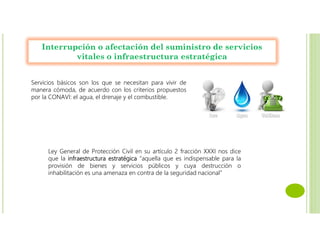 Interrupción o afectación del suministro de servicios
vitales o infraestructura estratégica
Servicios básicos son los que se necesitan para vivir de
manera cómoda, de acuerdo con los criterios propuestos
por la CONAVI: el agua, el drenaje y el combustible.
Ley General de Protección Civil en su artículo 2 fracción XXXI nos dice
que la infraestructura estratégica “aquella que es indispensable para la
provisión de bienes y servicios públicos y cuya destrucción o
inhabilitación es una amenaza en contra de la seguridad nacional”
 